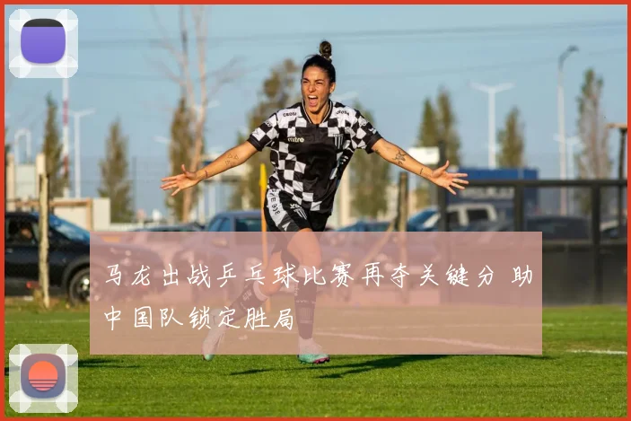 马龙出战乒乓球比赛再夺关键分 助中国队锁定胜局