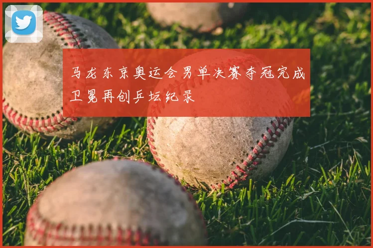 马龙东京奥运会男单决赛夺冠完成卫冕再创乒坛纪录