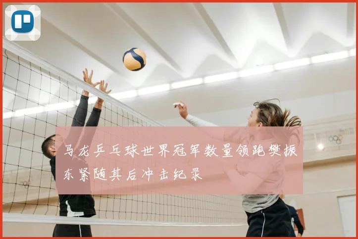 马龙乒乓球世界冠军数量领跑樊振东紧随其后冲击纪录