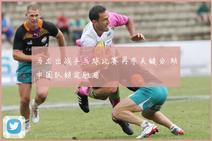 马龙出战乒乓球比赛再夺关键分 助中国队锁定胜局