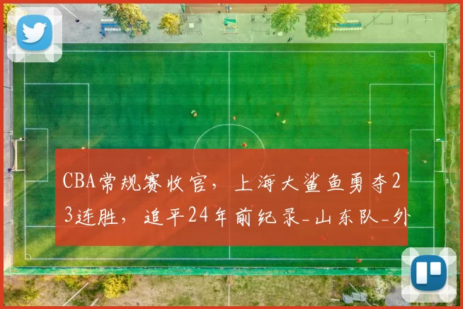 CBA常规赛收官，上海大鲨鱼勇夺23连胜，追平24年前纪录_山东队_外援_进攻