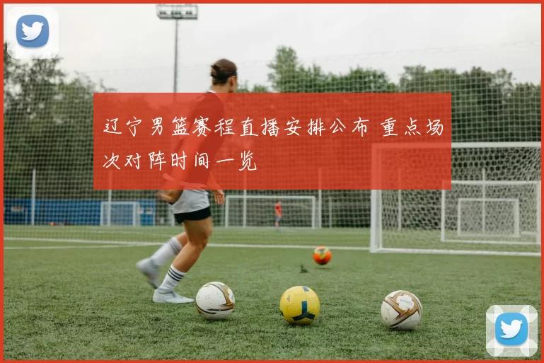 辽宁男篮赛程直播安排公布 重点场次对阵时间一览