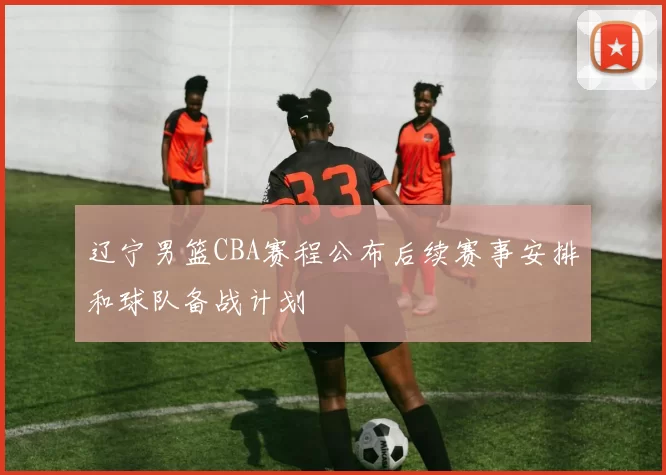 辽宁男篮CBA赛程公布后续赛事安排和球队备战计划