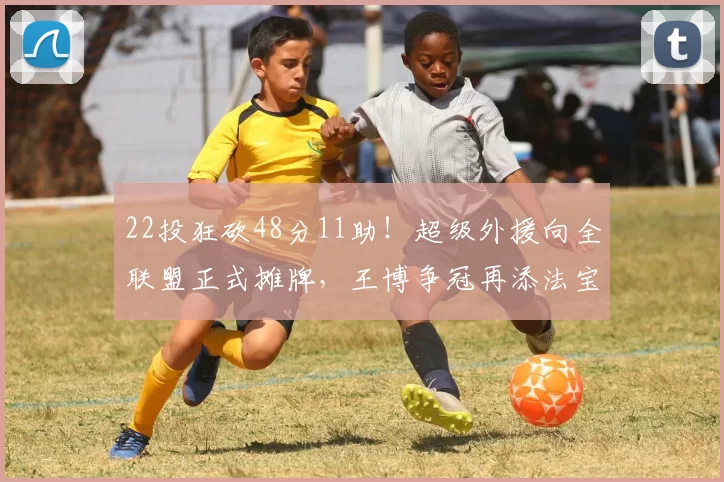 22投狂砍48分11助!超级外援向全联盟正式摊牌,王博争冠再添法宝