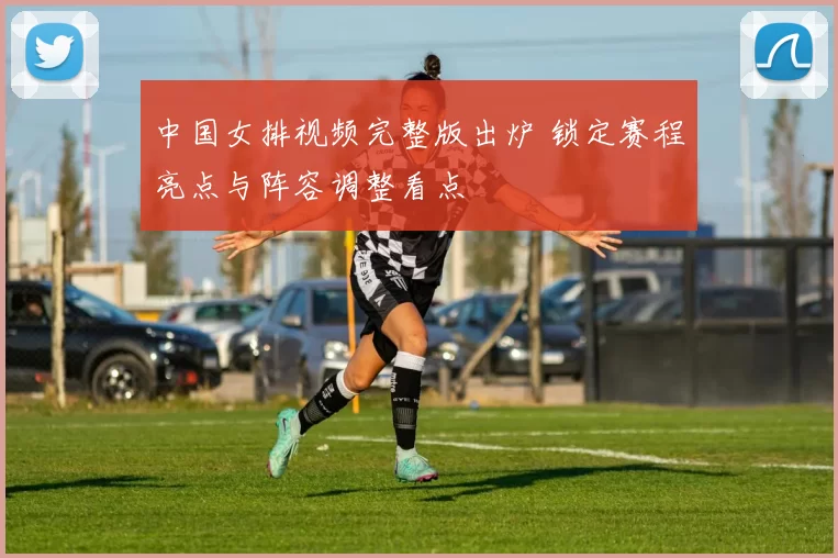 中国女排视频完整版出炉 锁定赛程亮点与阵容调整看点