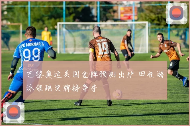 巴黎奥运美国金牌预测出炉 田径游泳领跑奖牌榜争夺