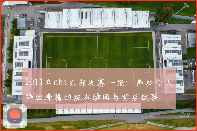 2011年nba东部决赛一场：那些令人热血沸腾的经典瞬间与背后故事