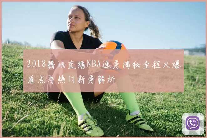 2018腾讯直播NBA选秀揭秘全程火爆看点与热门新秀解析