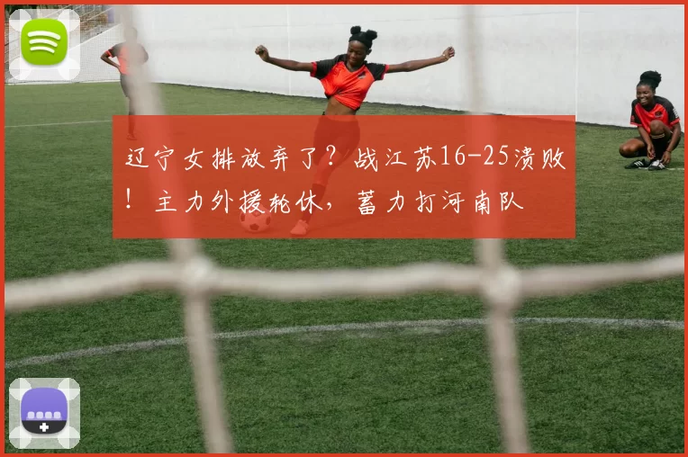 辽宁女排放弃了?战江苏16-25溃败!主力外援轮休,蓄力打河南队