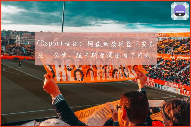 ODsport快讯：阿森纳接近签下安东尼・戈登，纽卡斯尔提出马丁内利交换条件_交易_球员_谈判