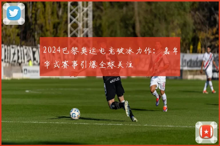 2024巴黎奥运电竞破冰力作：嘉年华式赛事引爆全球关注