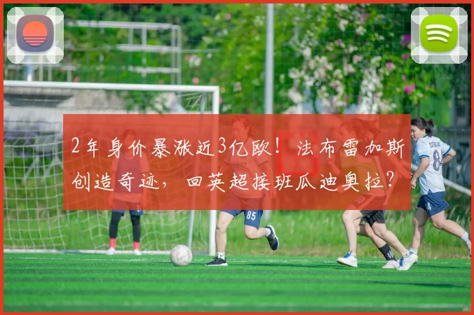 2年身价暴涨近3亿欧！法布雷加斯创造奇迹，回英超接班瓜迪奥拉？_科莫_意甲联赛_欧冠