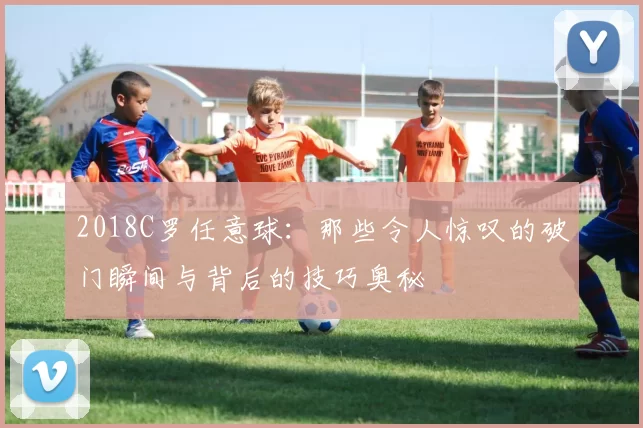 2018C罗任意球：那些令人惊叹的破门瞬间与背后的技巧奥秘