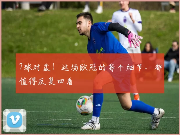 7球对轰！这场欧冠的每个细节，都值得反复回看