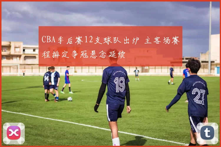 CBA季后赛12支球队出炉 主客场赛程排定争冠悬念延续