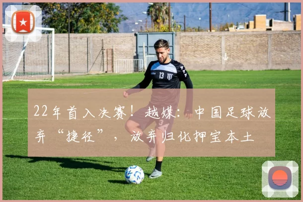 22年首入决赛！越媒：中国足球放弃“捷径”，放弃归化押宝本土