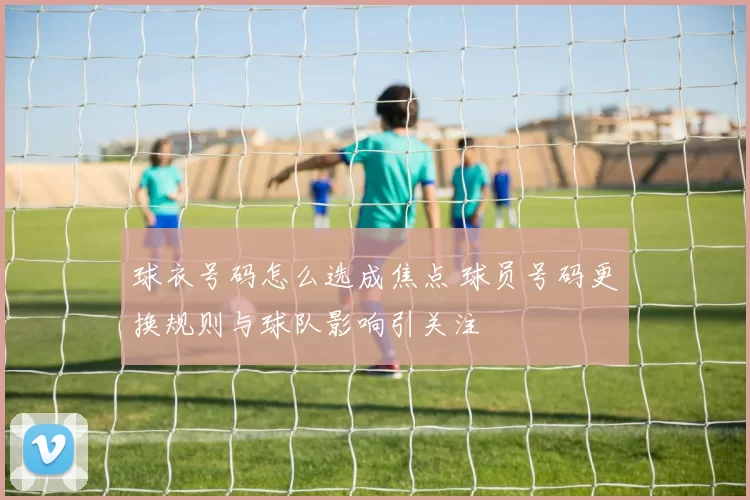 球衣号码怎么选成焦点 球员号码更换规则与球队影响引关注