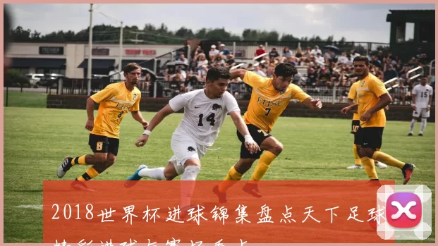 2018世界杯进球锦集盘点天下足球精彩进球与赛场看点