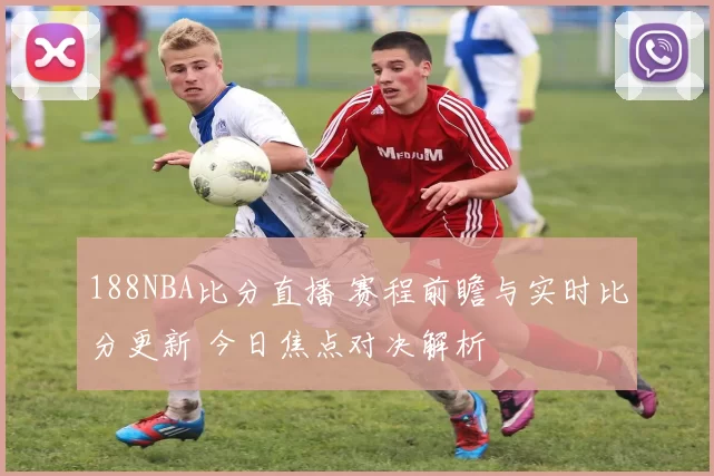 188NBA比分直播 赛程前瞻与实时比分更新 今日焦点对决解析