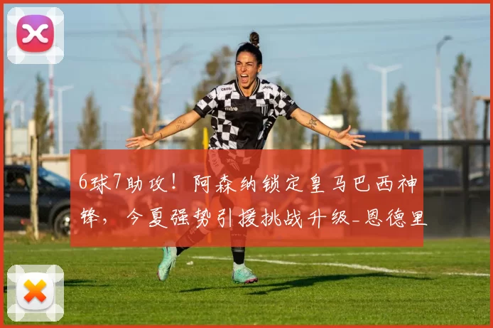 6球7助攻！阿森纳锁定皇马巴西神锋，今夏强势引援挑战升级_恩德里克_锋线_里昂