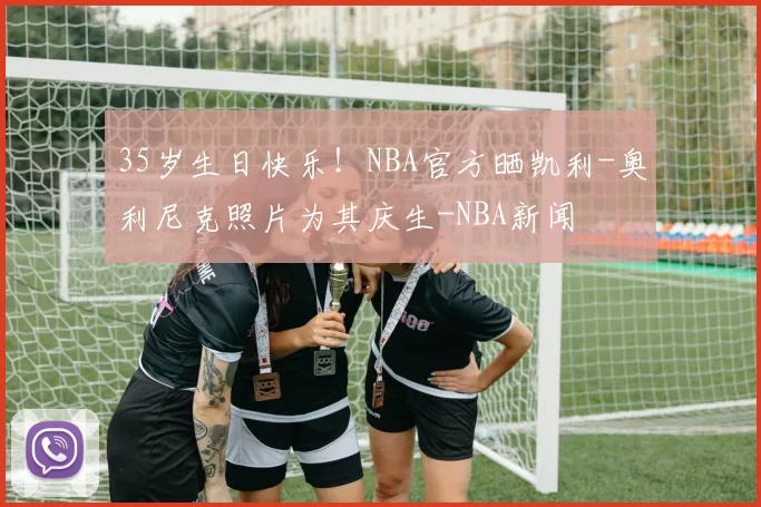 35岁生日快乐！NBA官方晒凯利-奥利尼克照片为其庆生-NBA新闻
