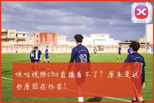 咪咕视频cba直播看不了？原来是这些原因在作祟！
