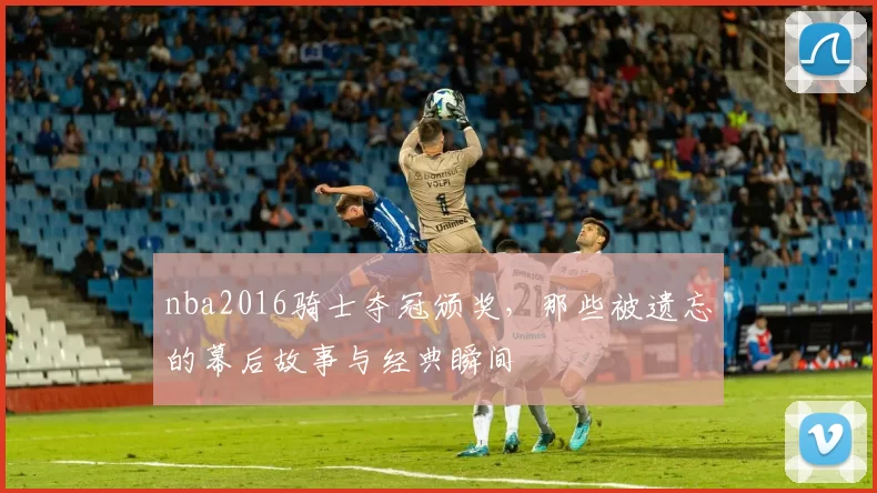 nba2016骑士夺冠颁奖，那些被遗忘的幕后故事与经典瞬间
