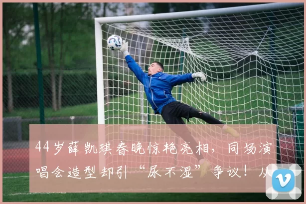 44岁薛凯琪春晚惊艳亮相，同场演唱会造型却引“尿不湿”争议！从玉女崩塌到挚友离世，她如何一次次从泥潭爬起，活成自己的女王？