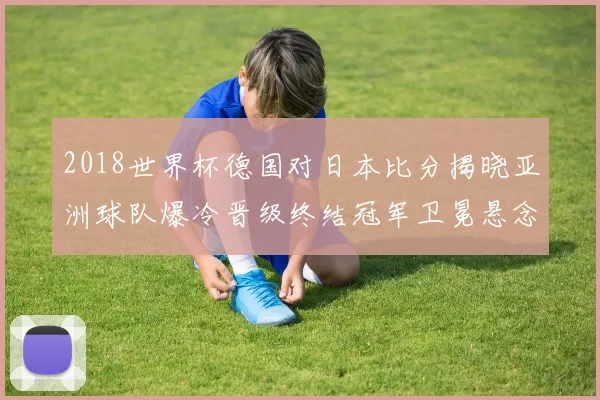 2018世界杯德国对日本比分揭晓亚洲球队爆冷晋级终结冠军卫冕悬念