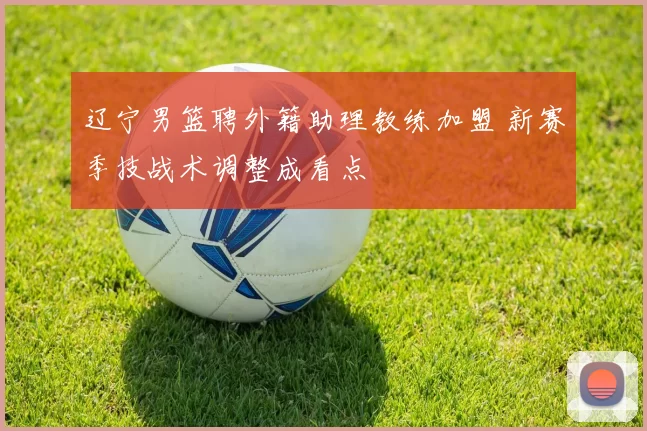 辽宁男篮聘外籍助理教练加盟 新赛季技战术调整成看点