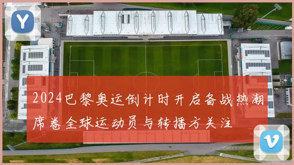 2024巴黎奥运倒计时开启备战热潮席卷全球运动员与转播方关注