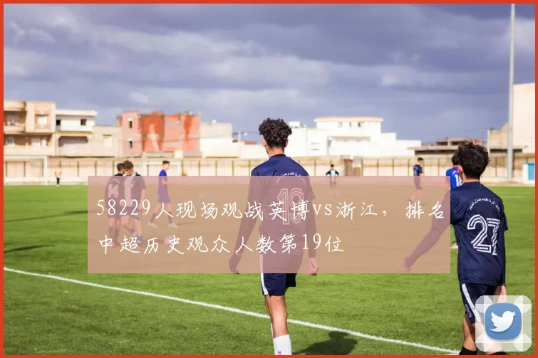 58229人现场观战英博vs浙江，排名中超历史观众人数第19位