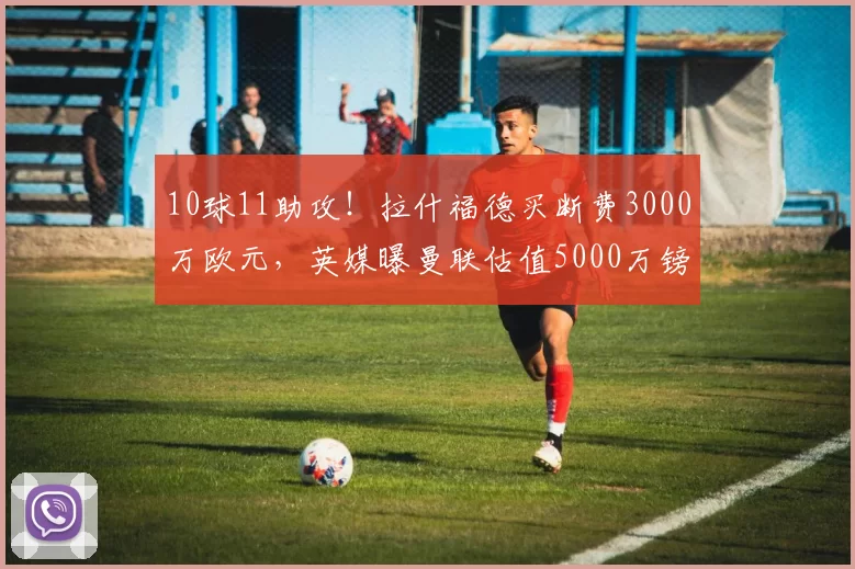 10球11助攻!拉什福德买断费3000万欧元,英媒曝曼联估值5000万镑