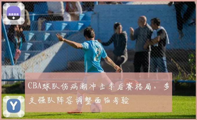 CBA球队伤病潮冲击季后赛格局,多支强队阵容调整面临考验