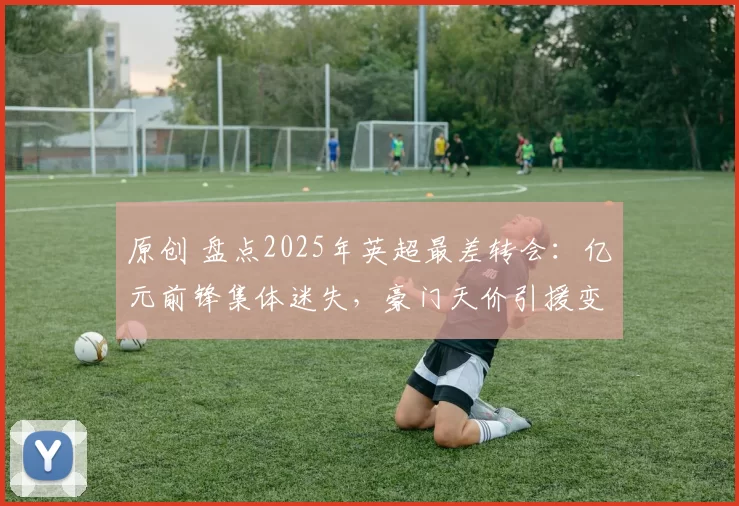 原创 盘点2025年英超最差转会：亿元前锋集体迷失，豪门天价引援变水货