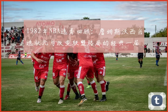 1982年NBA选秀回顾:詹姆斯沃西当选状元与改变联盟格局的经典一届