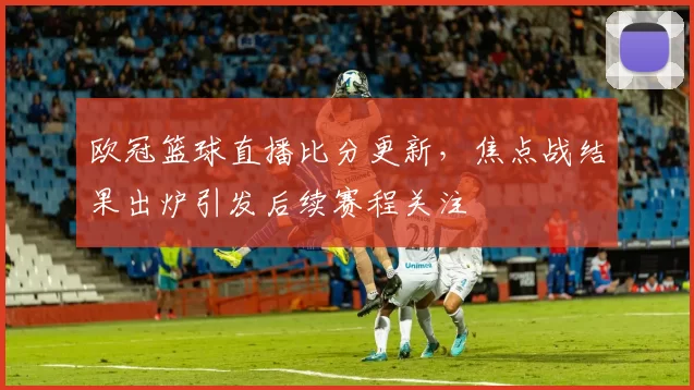 欧冠篮球直播比分更新，焦点战结果出炉引发后续赛程关注
