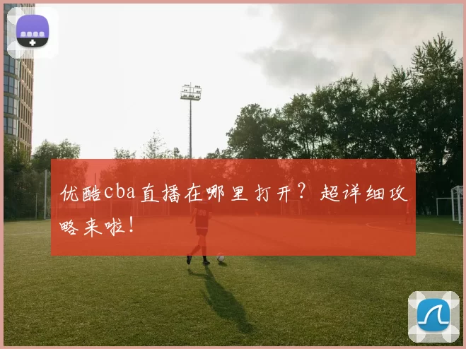 优酷cba直播在哪里打开?超详细攻略来啦!