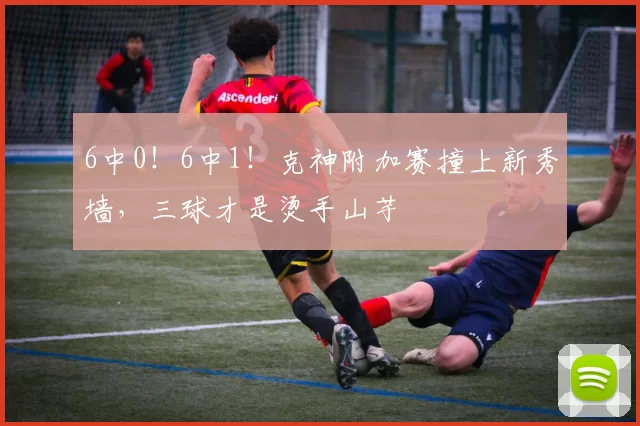 6中0！6中1！克神附加赛撞上新秀墙，三球才是烫手山芋