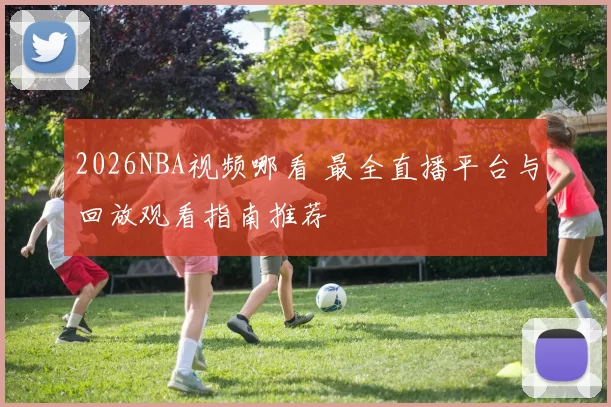 2026NBA视频哪看 最全直播平台与回放观看指南推荐