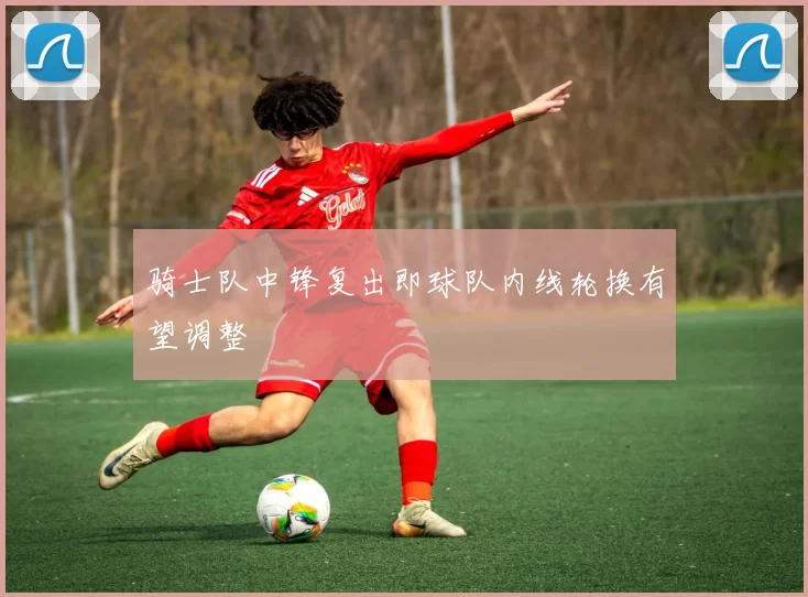 骑士队中锋复出即球队内线轮换有望调整