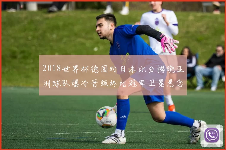 2018世界杯德国对日本比分揭晓亚洲球队爆冷晋级终结冠军卫冕悬念