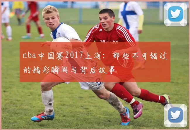 nba中国赛2017上海：那些不可错过的精彩瞬间与背后故事