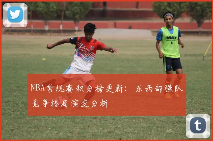 NBA常规赛积分榜更新：东西部强队竞争格局演变分析