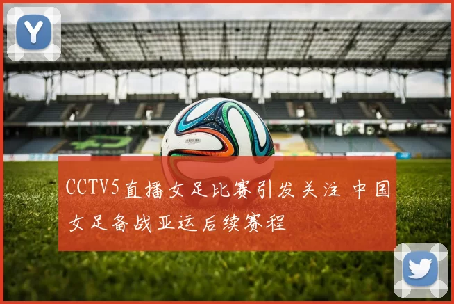 CCTV5直播女足比赛引发关注 中国女足备战亚运后续赛程