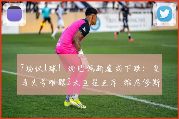 7场仅1球！姆巴佩断崖式下跌：皇马头号难题2大巨星互斥_维尼修斯_马卡报_本赛季