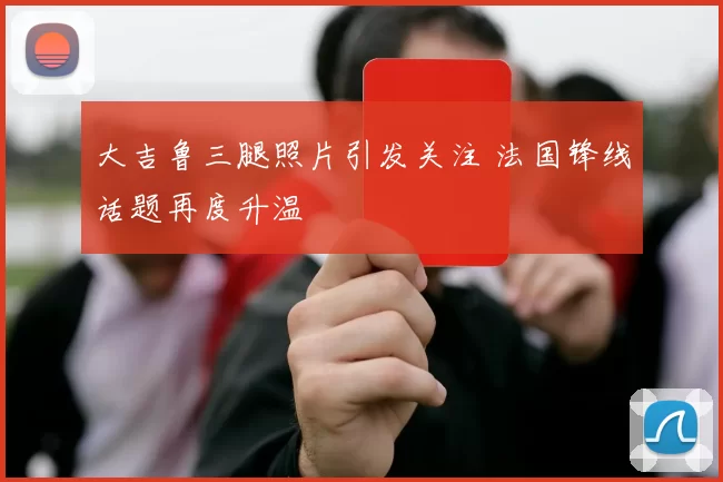 大吉鲁三腿照片引发关注 法国锋线话题再度升温