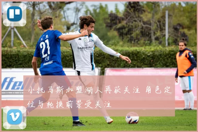 小托马斯加盟湖人再获关注 角色定位与轮换前景受关注