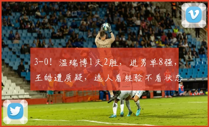 3-0！温瑞博1天2胜，进男单8强，王皓遭质疑，选人看经验不看状态