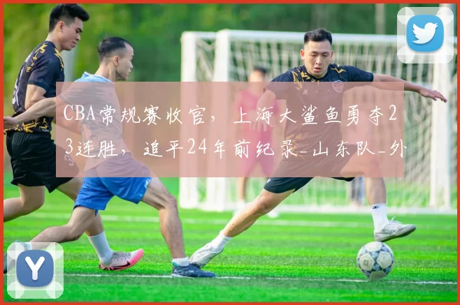 CBA常规赛收官，上海大鲨鱼勇夺23连胜，追平24年前纪录_山东队_外援_进攻